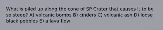 What is piled up along the cone of SP Crater that causes it to be so steep? A) volcanic bombs B) cinders C) volcanic ash D) loose black pebbles E) a lava flow