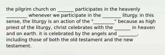 the pilgrim church on _______ participates in the heavenly _________ whenever we participate in the ________ liturgy. in this sense, the liturgy is an action of the "_________" because as high priest of the liturgy, christ celebrates with the _______ in heaven and on earth. it is celebrated by the angels and ________, including those of both the old testament and the new testament.