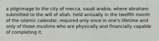 a pilgrimage to the city of mecca, saudi arabia, where abraham submitted to the will of allah. held annually in the twelfth month of the islamic calendar. required only once in one's lifetime and only of those muslims who are physically and financially capable of completing it.