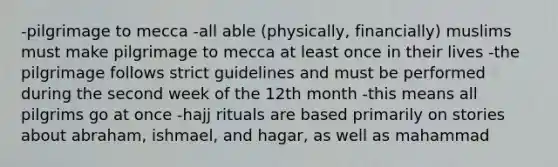 -pilgrimage to mecca -all able (physically, financially) muslims must make pilgrimage to mecca at least once in their lives -the pilgrimage follows strict guidelines and must be performed during the second week of the 12th month -this means all pilgrims go at once -hajj rituals are based primarily on stories about abraham, ishmael, and hagar, as well as mahammad