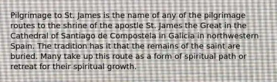 Pilgrimage to St. James is the name of any of the pilgrimage routes to the shrine of the apostle St. James the Great in the Cathedral of Santiago de Compostela in Galicia in northwestern Spain. The tradition has it that the remains of the saint are buried. Many take up this route as a form of spiritual path or retreat for their spiritual growth.