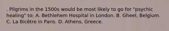 . Pilgrims in the 1500s would be most likely to go for "psychic healing" to: A. Bethlehem Hospital in London. B. Gheel, Belgium. C. La Bicêtre in Paris. D. Athens, Greece.