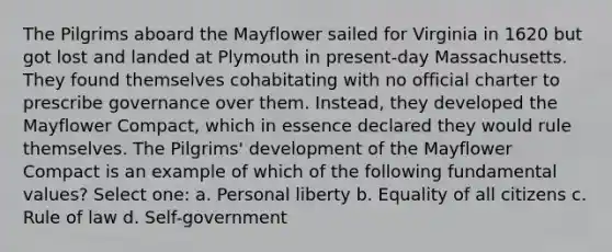 The Pilgrims aboard the Mayflower sailed for Virginia in 1620 but got lost and landed at Plymouth in present-day Massachusetts. They found themselves cohabitating with no official charter to prescribe governance over them. Instead, they developed the Mayflower Compact, which in essence declared they would rule themselves. The Pilgrims' development of the Mayflower Compact is an example of which of the following fundamental values? Select one: a. Personal liberty b. Equality of all citizens c. Rule of law d. Self-government