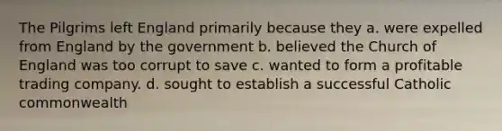 The Pilgrims left England primarily because they a. were expelled from England by the government b. believed the Church of England was too corrupt to save c. wanted to form a profitable trading company. d. sought to establish a successful Catholic commonwealth