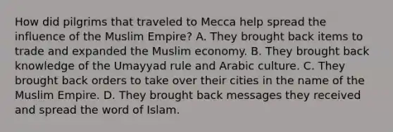 How did pilgrims that traveled to Mecca help spread the influence of the Muslim Empire? A. They brought back items to trade and expanded the Muslim economy. B. They brought back knowledge of the Umayyad rule and Arabic culture. C. They brought back orders to take over their cities in the name of the Muslim Empire. D. They brought back messages they received and spread the word of Islam.