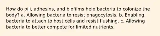 How do pili, adhesins, and biofilms help bacteria to colonize the body? a. Allowing bacteria to resist phagocytosis. b. Enabling bacteria to attach to host cells and resist flushing. c. Allowing bacteria to better compete for limited nutrients.