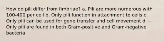 How do pili differ from fimbriae? a. Pili are more numerous with 100-400 per cell b. Only pili function in attachment to cells c. Only pili can be used for gene transfer and cell movement d. Only pili are found in both Gram-positive and <a href='https://www.questionai.com/knowledge/km7ACvN6hS-gram-negative-bacteria' class='anchor-knowledge'>gram-negative bacteria</a>