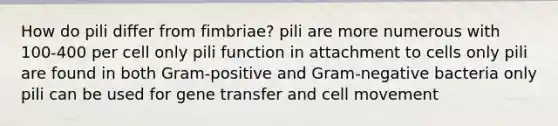 How do pili differ from fimbriae? pili are more numerous with 100-400 per cell only pili function in attachment to cells only pili are found in both Gram-positive and Gram-negative bacteria only pili can be used for gene transfer and cell movement