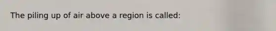 The piling up of air above a region is called: