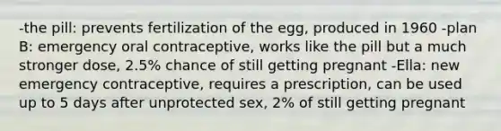 -the pill: prevents fertilization of the egg, produced in 1960 -plan B: emergency oral contraceptive, works like the pill but a much stronger dose, 2.5% chance of still getting pregnant -Ella: new emergency contraceptive, requires a prescription, can be used up to 5 days after unprotected sex, 2% of still getting pregnant