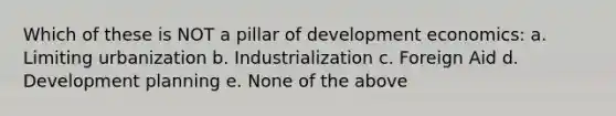 Which of these is NOT a pillar of development economics: a. Limiting urbanization b. Industrialization c. Foreign Aid d. Development planning e. None of the above