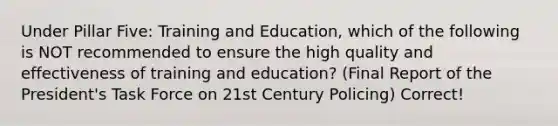 Under Pillar Five: Training and Education, which of the following is NOT recommended to ensure the high quality and effectiveness of training and education? (Final Report of the President's Task Force on 21st Century Policing) Correct!