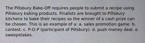 The Pillsbury Bake-Off requires people to submit a recipe using Pillsbury baking products. Finalists are brought to Pillsbury kitchens to bake their recipes so the winner of a cash prize can be chosen. This is an example of a: a. sales promotion game. b. contest. c. P-O-P (participant of Pillsbury). d. push money deal. e. sweepstakes.