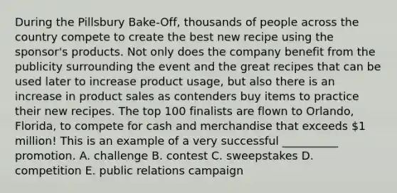 During the Pillsbury Bake-Off, thousands of people across the country compete to create the best new recipe using the sponsor's products. Not only does the company benefit from the publicity surrounding the event and the great recipes that can be used later to increase product usage, but also there is an increase in product sales as contenders buy items to practice their new recipes. The top 100 finalists are flown to Orlando, Florida, to compete for cash and merchandise that exceeds 1 million! This is an example of a very successful __________ promotion. A. challenge B. contest C. sweepstakes D. competition E. public relations campaign