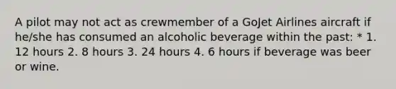 A pilot may not act as crewmember of a GoJet Airlines aircraft if he/she has consumed an alcoholic beverage within the past: * 1. 12 hours 2. 8 hours 3. 24 hours 4. 6 hours if beverage was beer or wine.