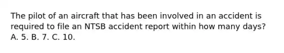 The pilot of an aircraft that has been involved in an accident is required to file an NTSB accident report within how many days? A. 5. B. 7. C. 10.