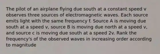 The pilot of an airplane flying due south at a constant speed v observes three sources of electromagnetic waves. Each source emits light with the same frequency f. Source A is moving due south at a speed v, source B is moving due north at a speed v, and source c is moving due south at a speed 2v. Rank the frequency's of the observed waves in increasing order according to magnitude