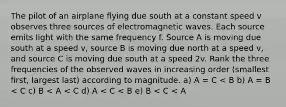 The pilot of an airplane flying due south at a constant speed v observes three sources of electromagnetic waves. Each source emits light with the same frequency f. Source A is moving due south at a speed v, source B is moving due north at a speed v, and source C is moving due south at a speed 2v. Rank the three frequencies of the observed waves in increasing order (smallest first, largest last) according to magnitude. a) A = C < B b) A = B < C c) B < A < C d) A < C < B e) B < C < A