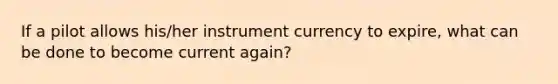 If a pilot allows his/her instrument currency to expire, what can be done to become current again?