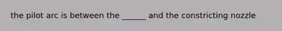 the pilot arc is between the ______ and the constricting nozzle