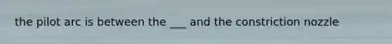 the pilot arc is between the ___ and the constriction nozzle