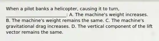 When a pilot banks a helicopter, causing it to turn, ___________________________: A. The machine's weight increases. B. The machine's weight remains the same. C. The machine's gravitational drag increases. D. The vertical component of the lift vector remains the same.