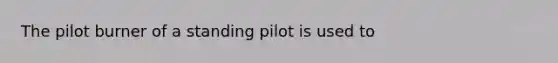 The pilot burner of a standing pilot is used to