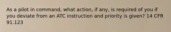 As a pilot in command, what action, if any, is required of you if you deviate from an ATC instruction and priority is given? 14 CFR 91.123