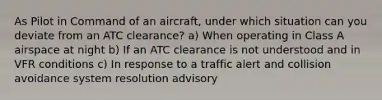 As Pilot in Command of an aircraft, under which situation can you deviate from an ATC clearance? a) When operating in Class A airspace at night b) If an ATC clearance is not understood and in VFR conditions c) In response to a traffic alert and collision avoidance system resolution advisory