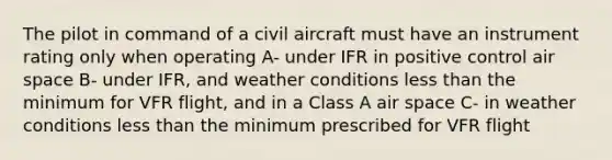 The pilot in command of a civil aircraft must have an instrument rating only when operating A- under IFR in positive control air space B- under IFR, and weather conditions less than the minimum for VFR flight, and in a Class A air space C- in weather conditions less than the minimum prescribed for VFR flight