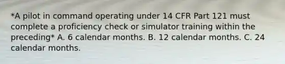 *A pilot in command operating under 14 CFR Part 121 must complete a proficiency check or simulator training within the preceding* A. 6 calendar months. B. 12 calendar months. C. 24 calendar months.