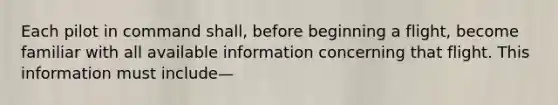 Each pilot in command shall, before beginning a flight, become familiar with all available information concerning that flight. This information must include—