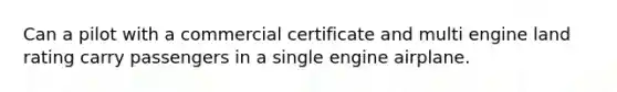 Can a pilot with a commercial certificate and multi engine land rating carry passengers in a single engine airplane.