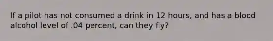 If a pilot has not consumed a drink in 12 hours, and has a blood alcohol level of .04 percent, can they fly?