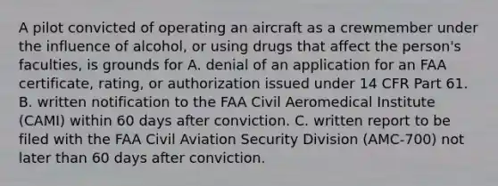 A pilot convicted of operating an aircraft as a crewmember under the influence of alcohol, or using drugs that affect the person's faculties, is grounds for A. denial of an application for an FAA certificate, rating, or authorization issued under 14 CFR Part 61. B. written notification to the FAA Civil Aeromedical Institute (CAMI) within 60 days after conviction. C. written report to be filed with the FAA Civil Aviation Security Division (AMC-700) not later than 60 days after conviction.