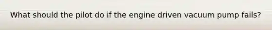 What should the pilot do if the engine driven vacuum pump fails?