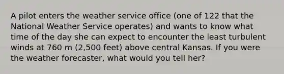 A pilot enters the weather service office (one of 122 that the National Weather Service operates) and wants to know what time of the day she can expect to encounter the least turbulent winds at 760 m (2,500 feet) above central Kansas. If you were the weather forecaster, what would you tell her?