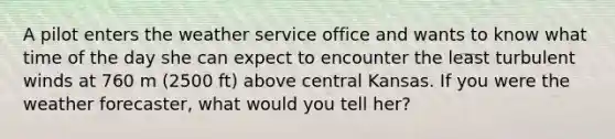 ​A pilot enters the weather service office and wants to know what time of the day she can expect to encounter the least turbulent winds at 760 m (2500 ft) above central Kansas. If you were the weather forecaster, what would you tell her?