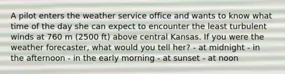 ​A pilot enters the weather service office and wants to know what time of the day she can expect to encounter the least turbulent winds at 760 m (2500 ft) above central Kansas. If you were the weather forecaster, what would you tell her? - ​at midnight - ​in the afternoon - ​in the early morning - ​at sunset - ​at noon