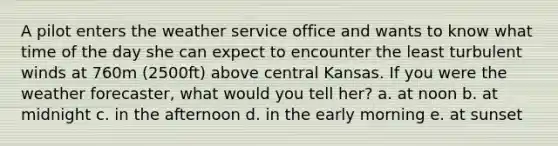 A pilot enters the weather service office and wants to know what time of the day she can expect to encounter the least turbulent winds at 760m (2500ft) above central Kansas. If you were the weather forecaster, what would you tell her? a. at noon b. at midnight c. in the afternoon d. in the early morning e. at sunset