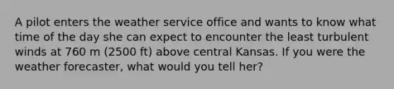 A pilot enters the weather service office and wants to know what time of the day she can expect to encounter the least turbulent winds at 760 m (2500 ft) above central Kansas. If you were the weather forecaster, what would you tell her?