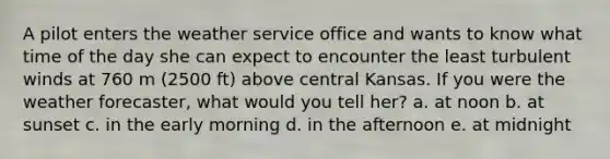 A pilot enters the weather service office and wants to know what time of the day she can expect to encounter the least turbulent winds at 760 m (2500 ft) above central Kansas. If you were the weather forecaster, what would you tell her? a. at noon b. at sunset c. in the early morning d. in the afternoon e. at midnight