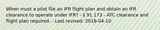 When must a pilot file an IFR flight plan and obtain an IFR clearance to operate under IFR? - § 91.173 - ATC clearance and flight plan required. - Last revised: 2018-04-10