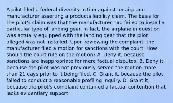 A pilot filed a federal diversity action against an airplane manufacturer asserting a products liability claim. The basis for the pilot's claim was that the manufacturer had failed to install a particular type of landing gear. In fact, the airplane in question was actually equipped with the landing gear that the pilot alleged was not installed. Upon reviewing the complaint, the manufacturer filed a motion for sanctions with the court. How should the court rule on the motion? A. Deny it, because sanctions are inappropriate for mere factual disputes. B. Deny it, because the pilot was not previously served the motion more than 21 days prior to it being filed. C. Grant it, because the pilot failed to conduct a reasonable prefiling inquiry. D. Grant it, because the pilot's complaint contained a factual contention that lacks evidentiary support.