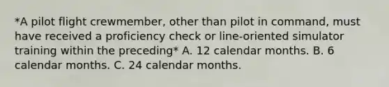 *A pilot flight crewmember, other than pilot in command, must have received a proficiency check or line-oriented simulator training within the preceding* A. 12 calendar months. B. 6 calendar months. C. 24 calendar months.