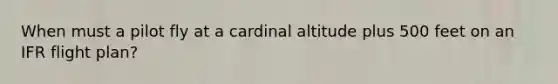 When must a pilot fly at a cardinal altitude plus 500 feet on an IFR flight plan?