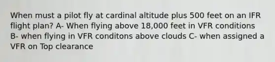 When must a pilot fly at cardinal altitude plus 500 feet on an IFR flight plan? A- When flying above 18,000 feet in VFR conditions B- when flying in VFR conditons above clouds C- when assigned a VFR on Top clearance