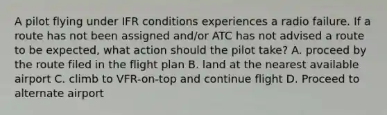 A pilot flying under IFR conditions experiences a radio failure. If a route has not been assigned and/or ATC has not advised a route to be expected, what action should the pilot take? A. proceed by the route filed in the flight plan B. land at the nearest available airport C. climb to VFR-on-top and continue flight D. Proceed to alternate airport