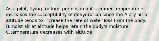 As a pilot, flying for long periods in hot summer temperatures increases the susceptibility of dehydration since the A.dry air at altitude tends to increase the rate of water loss from the body. B.moist air at altitude helps retain the body's moisture. C.temperature decreases with altitude.