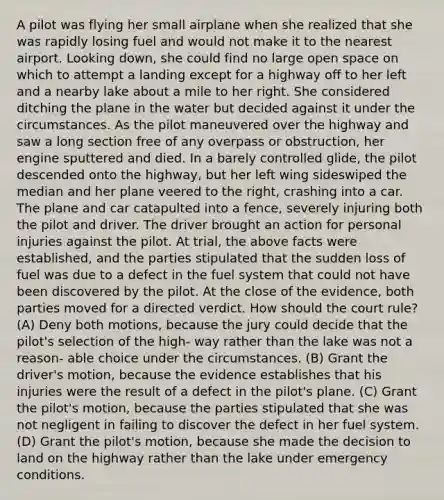 A pilot was flying her small airplane when she realized that she was rapidly losing fuel and would not make it to the nearest airport. Looking down, she could find no large open space on which to attempt a landing except for a highway off to her left and a nearby lake about a mile to her right. She considered ditching the plane in the water but decided against it under the circumstances. As the pilot maneuvered over the highway and saw a long section free of any overpass or obstruction, her engine sputtered and died. In a barely controlled glide, the pilot descended onto the highway, but her left wing sideswiped the median and her plane veered to the right, crashing into a car. The plane and car catapulted into a fence, severely injuring both the pilot and driver. The driver brought an action for personal injuries against the pilot. At trial, the above facts were established, and the parties stipulated that the sudden loss of fuel was due to a defect in the fuel system that could not have been discovered by the pilot. At the close of the evidence, both parties moved for a directed verdict. How should the court rule? (A) Deny both motions, because the jury could decide that the pilot's selection of the high- way rather than the lake was not a reason- able choice under the circumstances. (B) Grant the driver's motion, because the evidence establishes that his injuries were the result of a defect in the pilot's plane. (C) Grant the pilot's motion, because the parties stipulated that she was not negligent in failing to discover the defect in her fuel system. (D) Grant the pilot's motion, because she made the decision to land on the highway rather than the lake under emergency conditions.